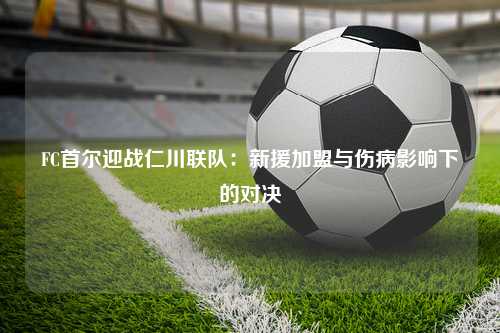 FC首尔迎战仁川联队：新援加盟与伤病影响下的对决