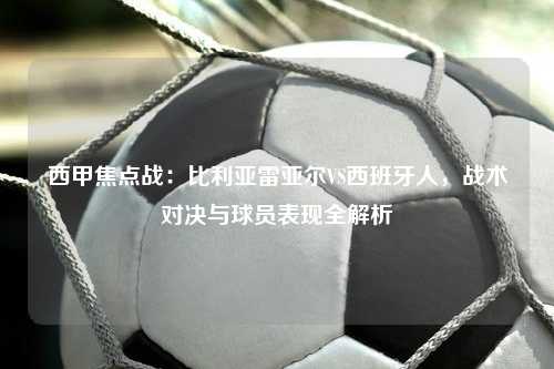 西甲焦点战：比利亚雷亚尔VS西班牙人，战术对决与球员表现全解析