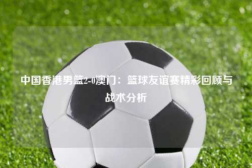 中国香港男篮2-0澳门：篮球友谊赛精彩回顾与战术分析