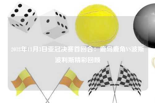 2018年11月3日亚冠决赛首回合：鹿岛鹿角VS波斯波利斯精彩回顾