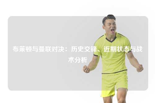 布莱顿与曼联对决：历史交锋、近期状态与战术分析