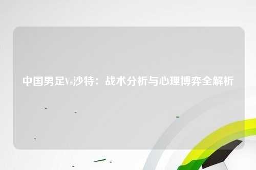 中国男足Vs沙特：战术分析与心理博弈全解析