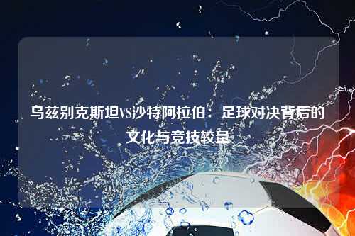 乌兹别克斯坦VS沙特阿拉伯：足球对决背后的文化与竞技较量