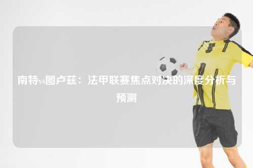 南特vs图卢兹：法甲联赛焦点对决的深度分析与预测