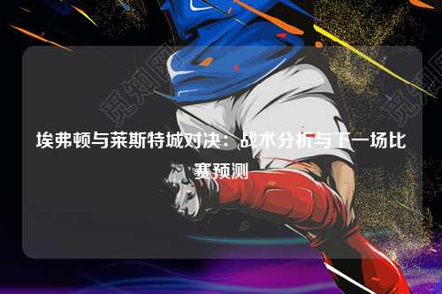 埃弗顿与莱斯特城对决：战术分析与下一场比赛预测