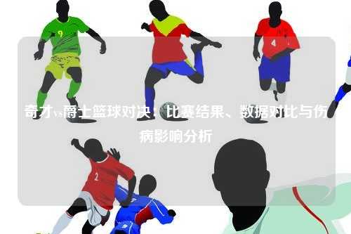 奇才vs爵士篮球对决：比赛结果、数据对比与伤病影响分析