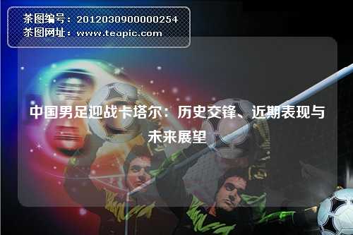 中国男足迎战卡塔尔：历史交锋、近期表现与未来展望