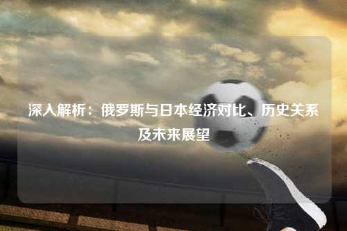 深入解析:俄罗斯与日本经济对比、历史关系及未来展望