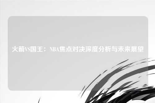 火箭VS国王：NBA焦点对决深度分析与未来展望