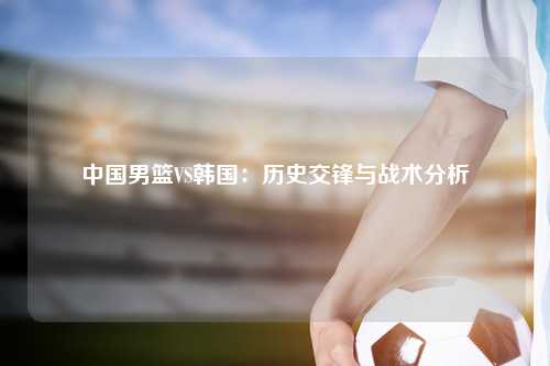 中国男篮VS韩国：历史交锋与战术分析