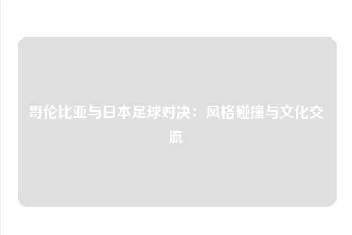 哥伦比亚与日本足球对决：风格碰撞与文化交流