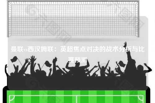 曼联vs西汉姆联：英超焦点对决的战术分析与比赛预测