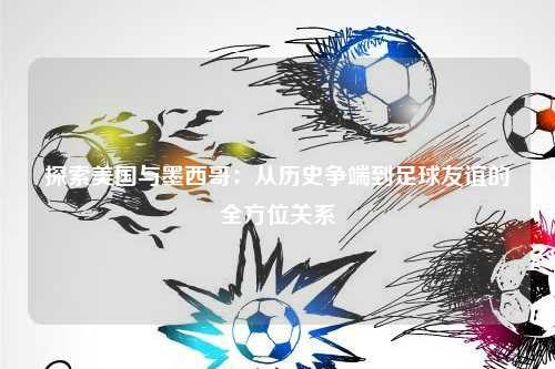 探索美国与墨西哥:从历史争端到足球友谊的全方位关系