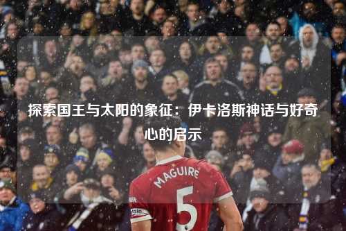 探索国王与太阳的象征:伊卡洛斯神话与好奇心的启示