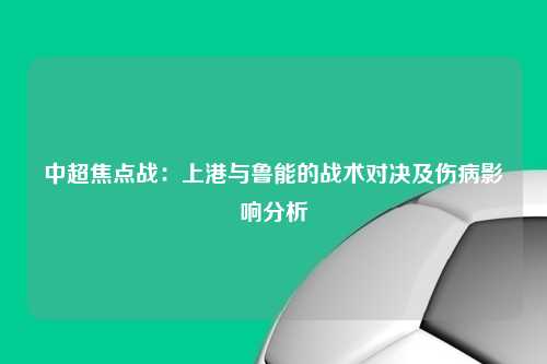 中超焦点战：上港与鲁能的战术对决及伤病影响分析