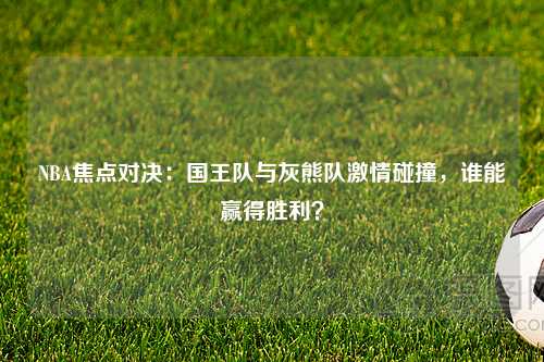 NBA焦点对决：国王队与灰熊队激情碰撞，谁能赢得胜利？