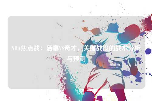 NBA焦点战:活塞VS奇才,关键战役的战术分析与预测