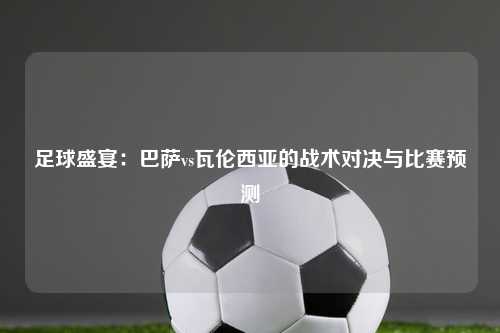 足球盛宴：巴萨vs瓦伦西亚的战术对决与比赛预测
