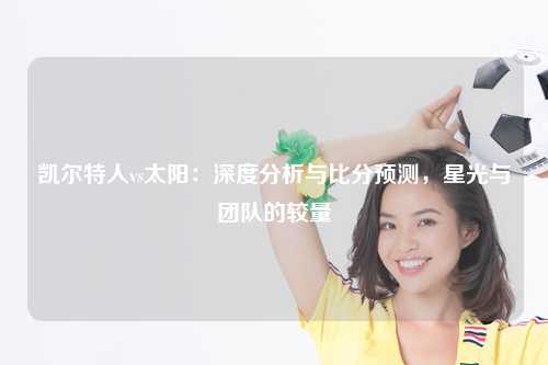 凯尔特人vs太阳：深度分析与比分预测，星光与团队的较量