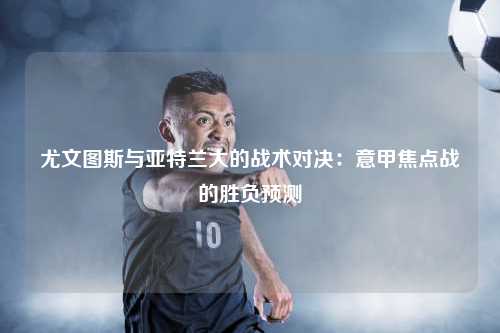 尤文图斯与亚特兰大的战术对决：意甲焦点战的胜负预测