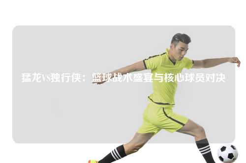 猛龙VS独行侠:篮球战术盛宴与核心球员对决