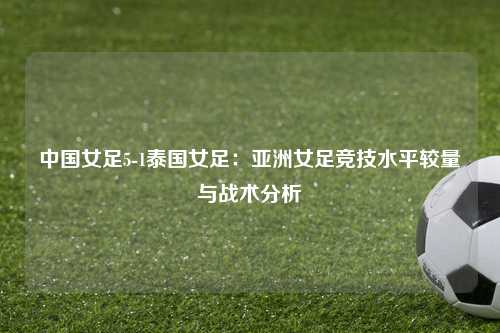 中国女足5-1泰国女足：亚洲女足竞技水平较量与战术分析