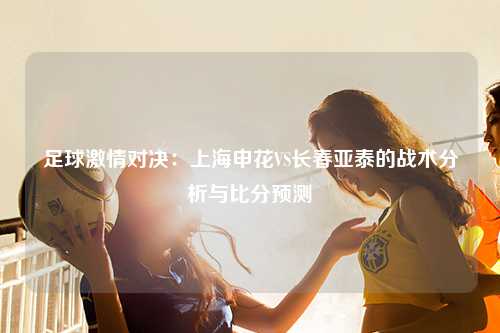 足球激情对决：上海申花VS长春亚泰的战术分析与比分预测