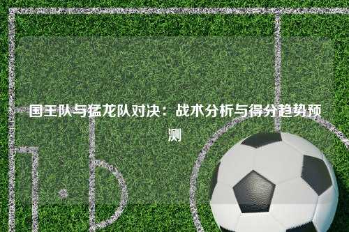 国王队与猛龙队对决:战术分析与得分趋势预测