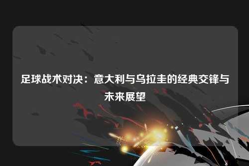 足球战术对决：意大利与乌拉圭的经典交锋与未来展望