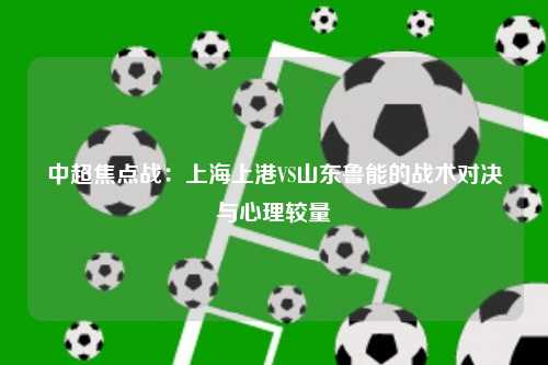 中超焦点战：上海上港VS山东鲁能的战术对决与心理较量