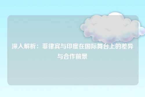 深入解析:菲律宾与印度在国际舞台上的差异与合作前景