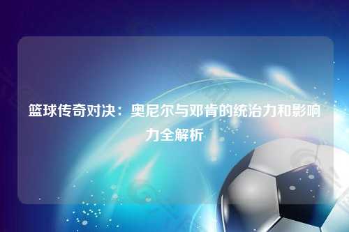 篮球传奇对决：奥尼尔与邓肯的统治力和影响力全解析