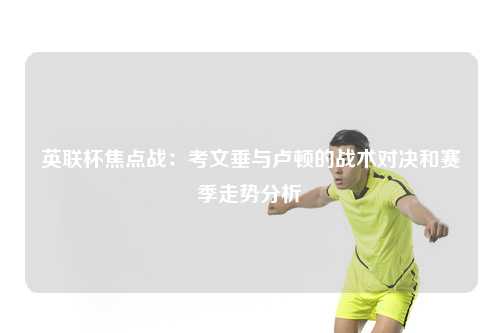 英联杯焦点战：考文垂与卢顿的战术对决和赛季走势分析
