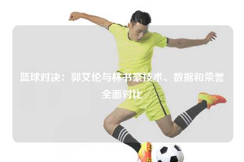 篮球对决：郭艾伦与林书豪技术、数据和荣誉全面对比