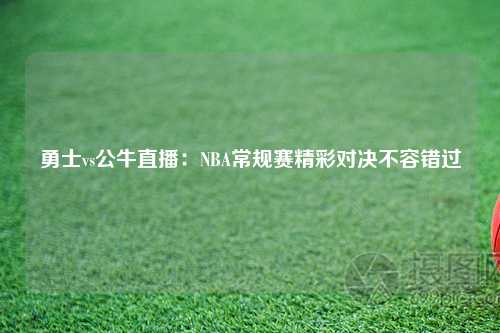 勇士vs公牛直播：NBA常规赛精彩对决不容错过