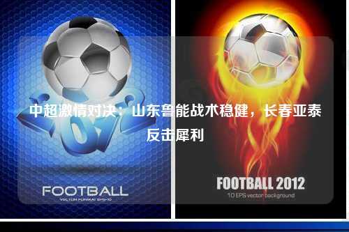 中超激情对决：山东鲁能战术稳健，长春亚泰反击犀利