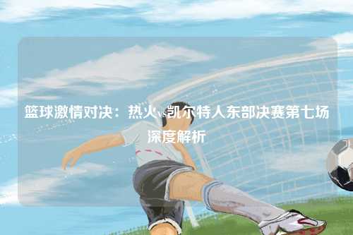 篮球激情对决：热火vs凯尔特人东部决赛第七场深度解析