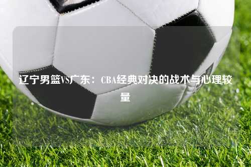 辽宁男篮VS广东：CBA经典对决的战术与心理较量