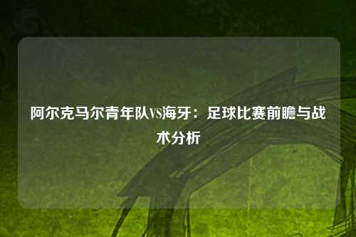 阿尔克马尔青年队VS海牙：足球比赛前瞻与战术分析