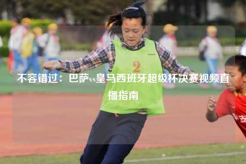 不容错过：巴萨vs皇马西班牙超级杯决赛视频直播指南