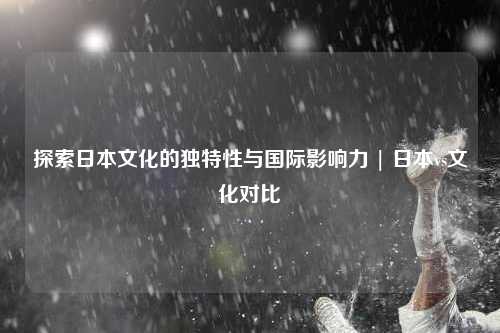 探索日本文化的独特性与国际影响力 | 日本vs文化对比
