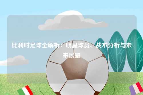 比利时足球全解析：明星球员、战术分析与未来展望