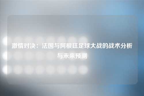 激情对决：法国与阿根廷足球大战的战术分析与未来预测