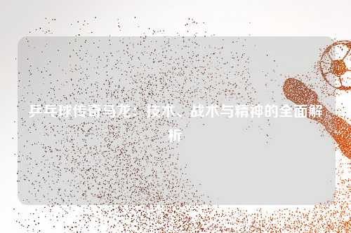 乒乓球传奇马龙：技术、战术与精神的全面解析