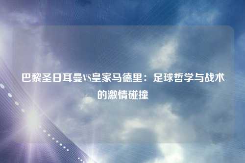 巴黎圣日耳曼VS皇家马德里：足球哲学与战术的激情碰撞
