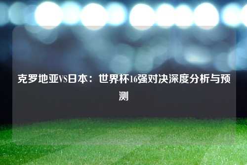 克罗地亚VS日本：世界杯16强对决深度分析与预测