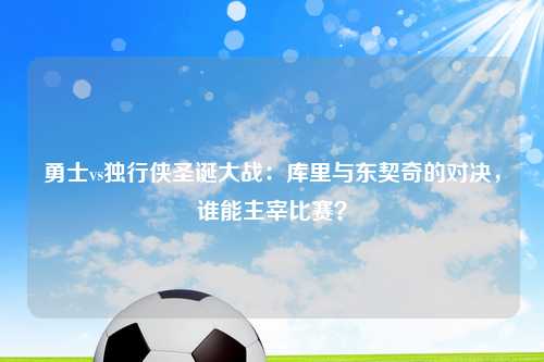勇士vs独行侠圣诞大战：库里与东契奇的对决，谁能主宰比赛？