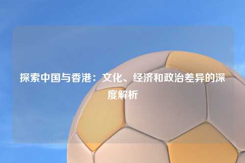 探索中国与香港：文化、经济和政治差异的深度解析