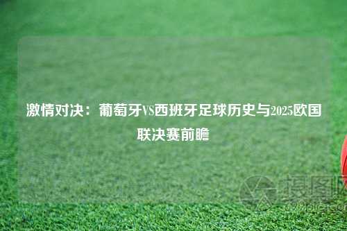 激情对决：葡萄牙VS西班牙足球历史与2025欧国联决赛前瞻