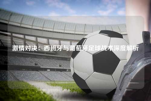 激情对决：西班牙与葡萄牙足球战术深度解析